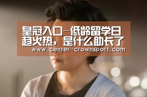 皇冠入口-低龄留学日趋火热,是什么助长了这样的现象?(图2) 皇冠入口